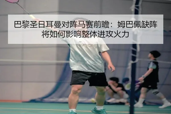 巴黎圣日耳曼对阵马赛前瞻：姆巴佩缺阵将如何影响整体进攻火力