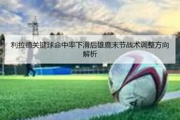 利拉德关键球命中率下滑后雄鹿末节战术调整方向解析