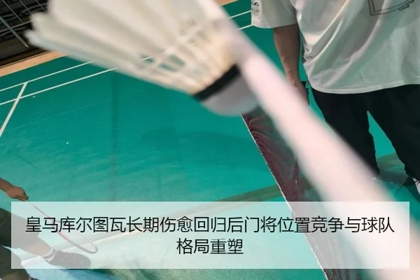 皇马库尔图瓦长期伤愈回归后门将位置竞争与球队格局重塑
