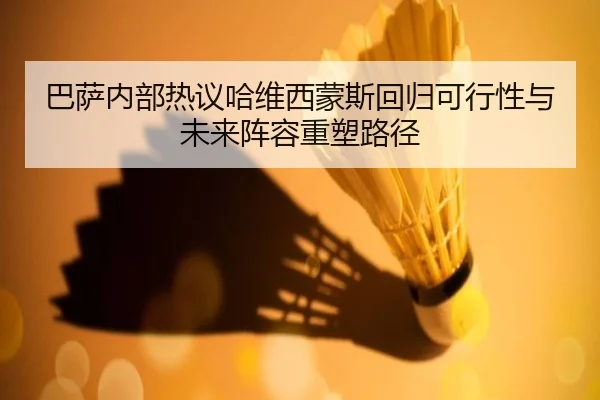 巴萨内部热议哈维西蒙斯回归可行性与未来阵容重塑路径