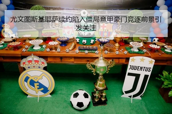 尤文图斯基耶萨续约陷入僵局意甲豪门竞逐前景引发关注
