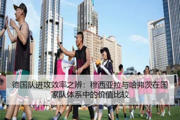 德国队进攻效率之辨：穆西亚拉与哈弗茨在国家队体系中的价值比较