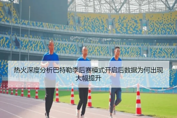 热火深度分析巴特勒季后赛模式开启后数据为何出现大幅提升
