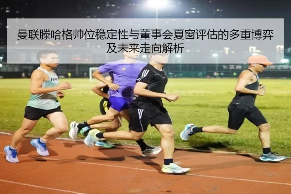 曼联滕哈格帅位稳定性与董事会夏窗评估的多重博弈及未来走向解析