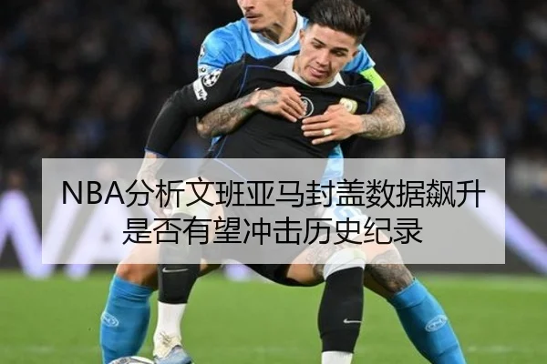 NBA分析文班亚马封盖数据飙升是否有望冲击历史纪录