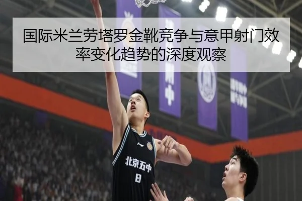 国际米兰劳塔罗金靴竞争与意甲射门效率变化趋势的深度观察