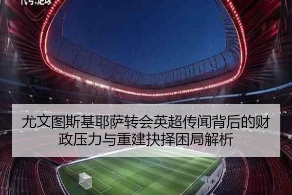 尤文图斯基耶萨转会英超传闻背后的财政压力与重建抉择困局解析
