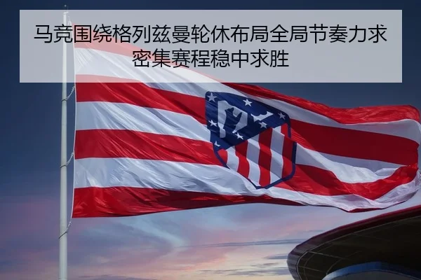 马竞围绕格列兹曼轮休布局全局节奏力求密集赛程稳中求胜