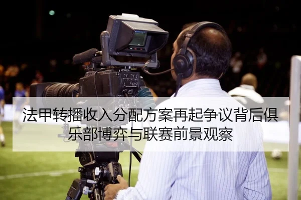 法甲转播收入分配方案再起争议背后俱乐部博弈与联赛前景观察