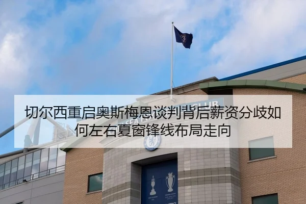 切尔西重启奥斯梅恩谈判背后薪资分歧如何左右夏窗锋线布局走向