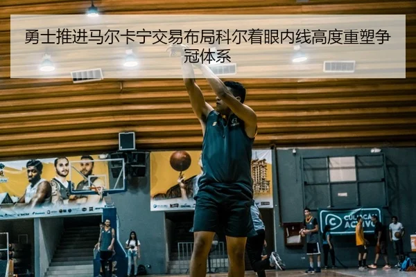 勇士推进马尔卡宁交易布局科尔着眼内线高度重塑争冠体系